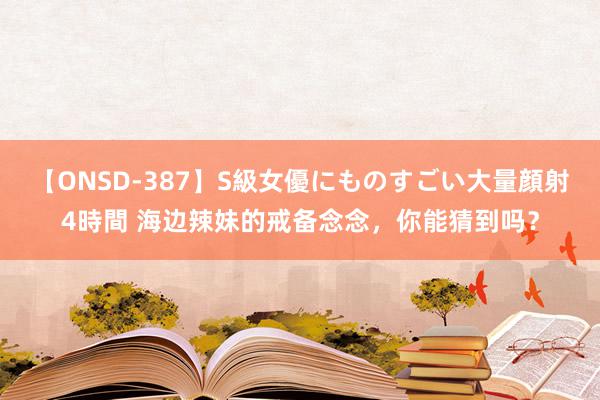 【ONSD-387】S級女優にものすごい大量顔射4時間 海边辣妹的戒备念念，你能猜到吗？