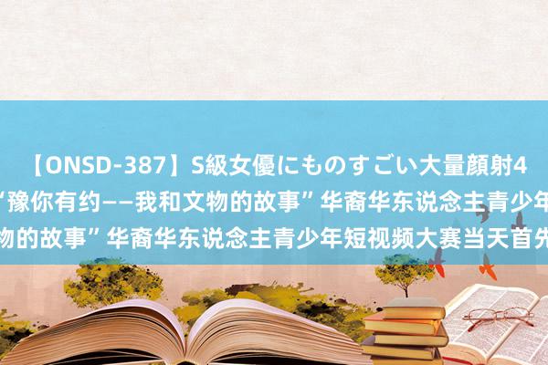 【ONSD-387】S級女優にものすごい大量顔射4時間 Global Talk丨“豫你有约——我和文物的故事”华裔华东说念主青少年短视频大赛当天首先