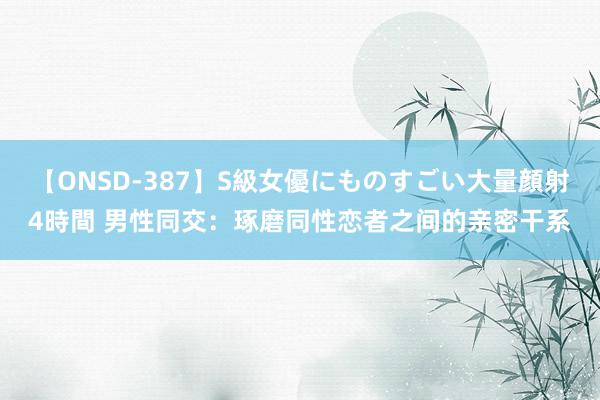 【ONSD-387】S級女優にものすごい大量顔射4時間 男性同交：琢磨同性恋者之间的亲密干系