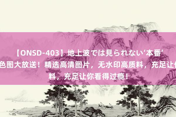 【ONSD-403】地上波では見られない‘本番’4時間 泰西色图大放送！精选高清图片，无水印高质料，充足让你看得过瘾！