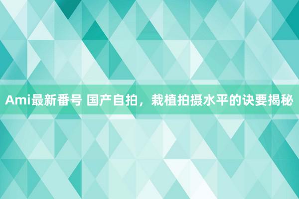 Ami最新番号 国产自拍，栽植拍摄水平的诀要揭秘