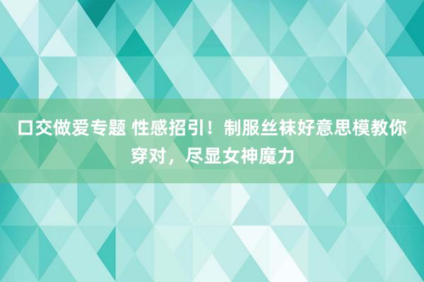 口交做爱专题 性感招引！制服丝袜好意思模教你穿对，尽显女神魔力