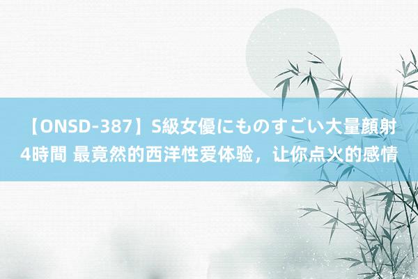 【ONSD-387】S級女優にものすごい大量顔射4時間 最竟然的西洋性爱体验，让你点火的感情