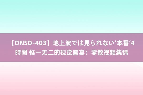 【ONSD-403】地上波では見られない‘本番’4時間 惟一无二的视觉盛宴：零散视频集锦