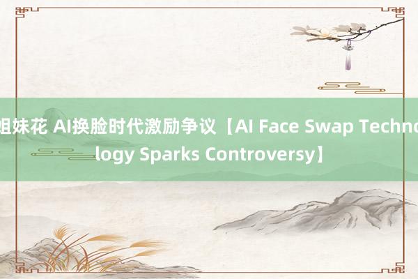 姐妹花 AI换脸时代激励争议【AI Face Swap Technology Sparks Controversy】