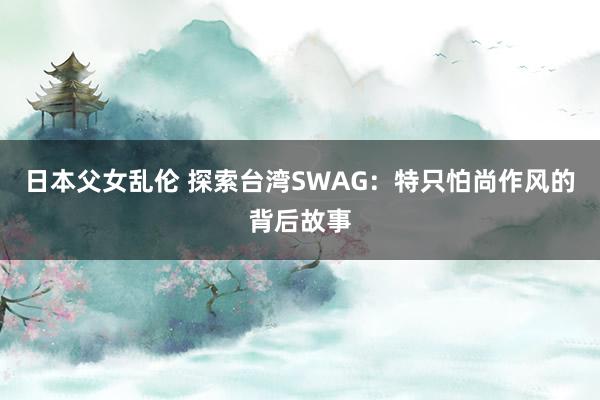 日本父女乱伦 探索台湾SWAG：特只怕尚作风的背后故事