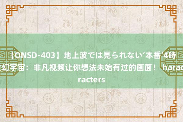 【ONSD-403】地上波では見られない‘本番’4時間 玄幻宇宙：非凡视频让你想法未始有过的画面！ haracters