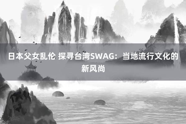 日本父女乱伦 探寻台湾SWAG：当地流行文化的新风尚