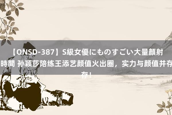 【ONSD-387】S級女優にものすごい大量顔射4時間 孙颖莎陪练王添艺颜值火出圈，实力与颜值并存！