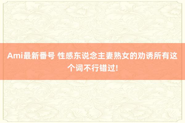 Ami最新番号 性感东说念主妻熟女的劝诱所有这个词不行错过!