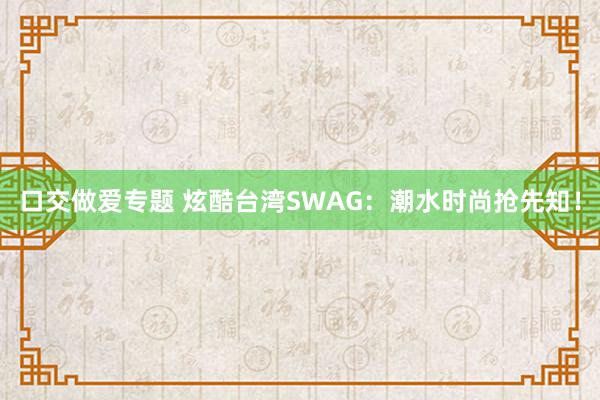 口交做爱专题 炫酷台湾SWAG：潮水时尚抢先知！