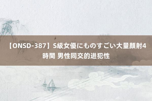 【ONSD-387】S級女優にものすごい大量顔射4時間 男性同交的进犯性