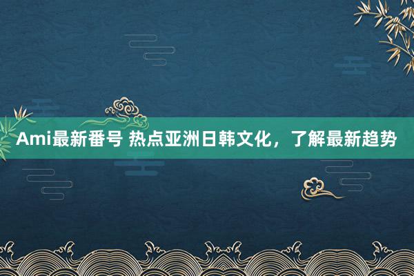 Ami最新番号 热点亚洲日韩文化，了解最新趋势