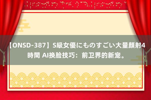 【ONSD-387】S級女優にものすごい大量顔射4時間 AI换脸技巧：前卫界的新宠。