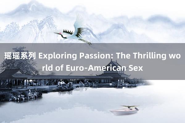 瑶瑶系列 Exploring Passion: The Thrilling world of Euro-American Sex