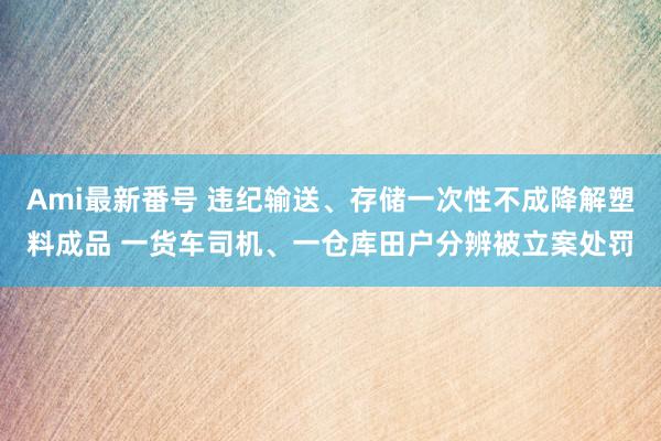 Ami最新番号 违纪输送、存储一次性不成降解塑料成品 一货车司机、一仓库田户分辨被立案处罚