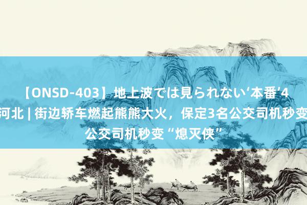 【ONSD-403】地上波では見られない‘本番’4時間 点赞河北 | 街边轿车燃起熊熊大火，保定3名公交司机秒变“熄灭侠”