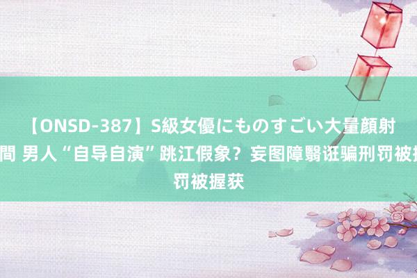 【ONSD-387】S級女優にものすごい大量顔射4時間 男人“自导自演”跳江假象？妄图障翳诳骗刑罚被握获