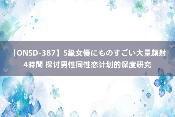 【ONSD-387】S級女優にものすごい大量顔射4時間 探讨男性同性恋计划的深度研究