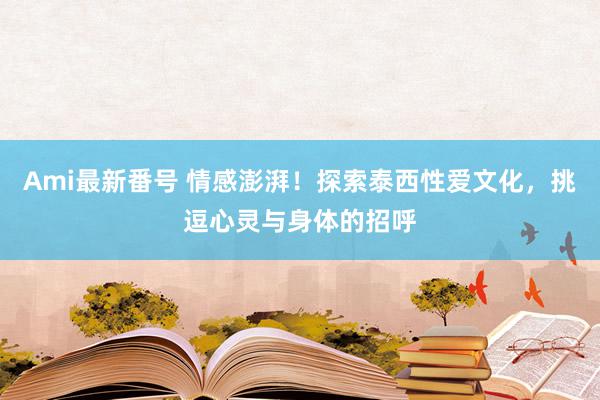 Ami最新番号 情感澎湃！探索泰西性爱文化，挑逗心灵与身体的招呼