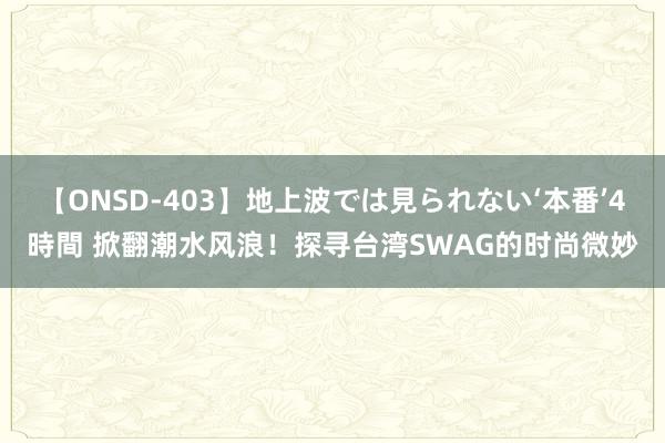 【ONSD-403】地上波では見られない‘本番’4時間 掀翻潮水风浪！探寻台湾SWAG的时尚微妙