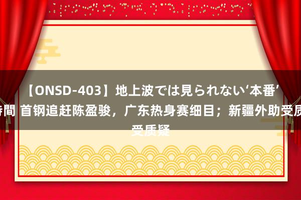 【ONSD-403】地上波では見られない‘本番’4時間 首钢追赶陈盈骏，广东热身赛细目；新疆外助受质疑