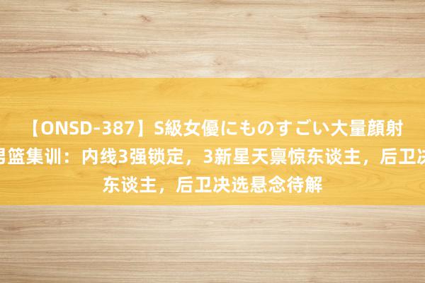 【ONSD-387】S級女優にものすごい大量顔射4時間 中国男篮集训：内线3强锁定，3新星天禀惊东谈主，后卫决选悬念待解