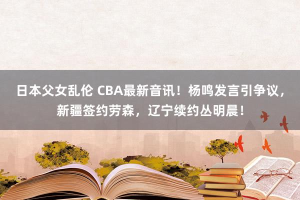 日本父女乱伦 CBA最新音讯！杨鸣发言引争议，新疆签约劳森，辽宁续约丛明晨！