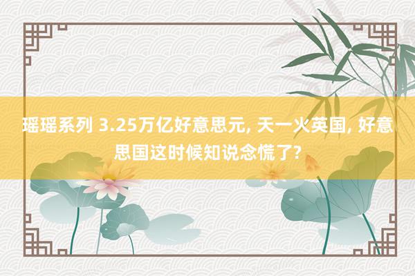 瑶瑶系列 3.25万亿好意思元, 天一火英国, 好意思国这时候知说念慌了?