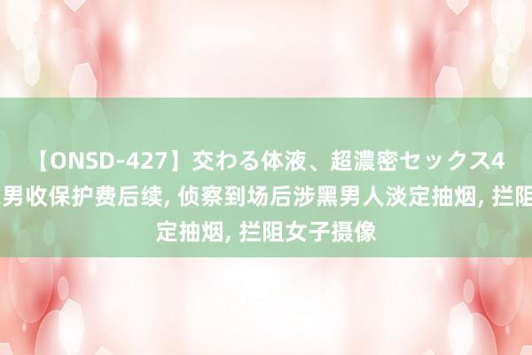 【ONSD-427】交わる体液、超濃密セックス4時間 黑衣男收保护费后续, 侦察到场后涉黑男人淡定抽烟, 拦阻女子摄像