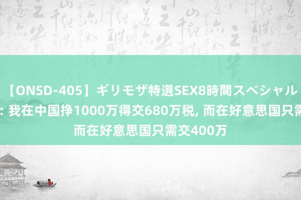 【ONSD-405】ギリモザ特選SEX8時間スペシャル 4 曹德旺: 我在中国挣1000万得交680万税, 而在好意思国只需交400万