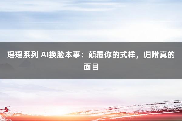 瑶瑶系列 AI换脸本事：颠覆你的式样，归附真的面目