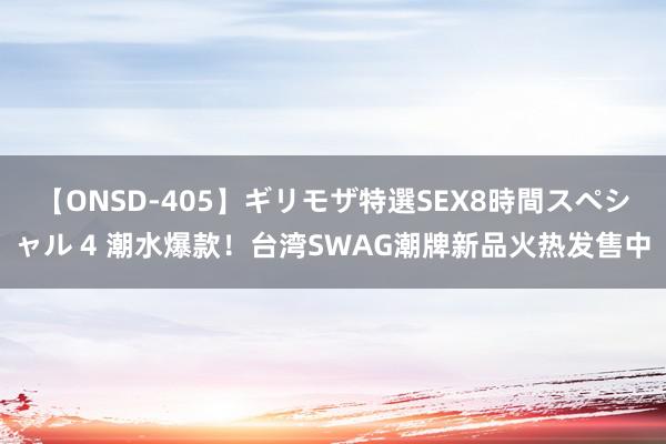 【ONSD-405】ギリモザ特選SEX8時間スペシャル 4 潮水爆款！台湾SWAG潮牌新品火热发售中