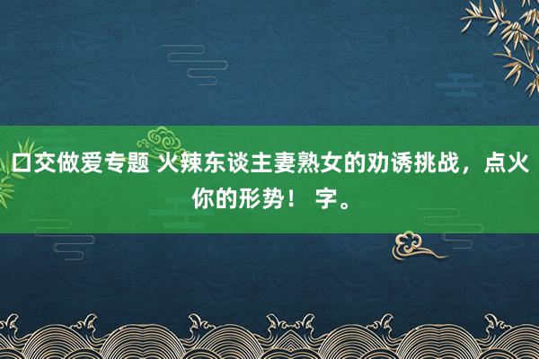 口交做爱专题 火辣东谈主妻熟女的劝诱挑战，点火你的形势！ 字。