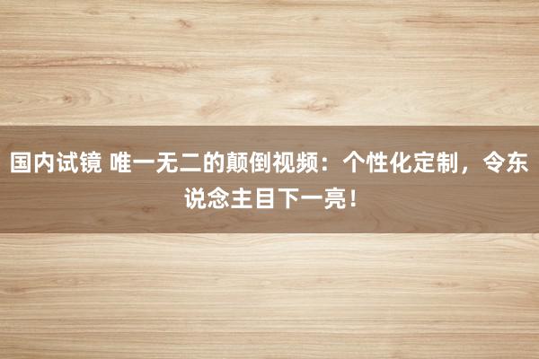 国内试镜 唯一无二的颠倒视频：个性化定制，令东说念主目下一亮！