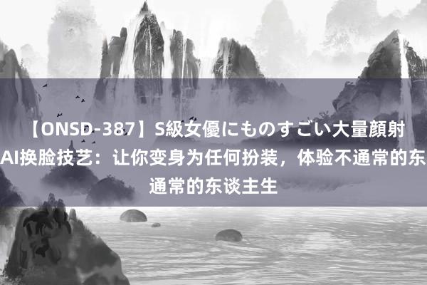 【ONSD-387】S級女優にものすごい大量顔射4時間 AI换脸技艺：让你变身为任何扮装，体验不通常的东谈主生