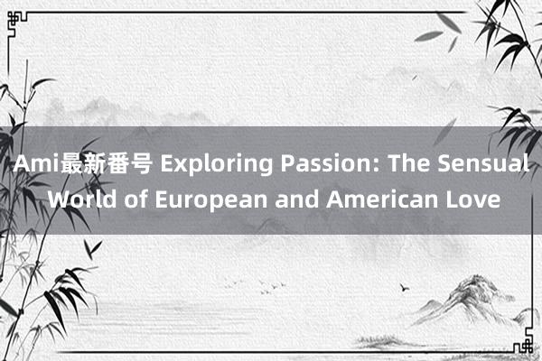 Ami最新番号 Exploring Passion: The Sensual World of European and American Love