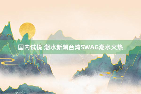 国内试镜 潮水新潮台湾SWAG潮水火热