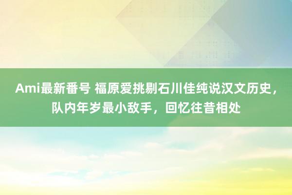 Ami最新番号 福原爱挑剔石川佳纯说汉文历史，队内年岁最小敌手，回忆往昔相处