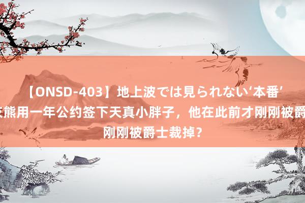 【ONSD-403】地上波では見られない‘本番’4時間 灰熊用一年公约签下天真小胖子，他在此前才刚刚被爵士裁掉？