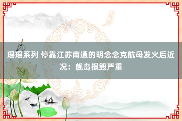 瑶瑶系列 停靠江苏南通的明念念克航母发火后近况：舰岛损毁严重