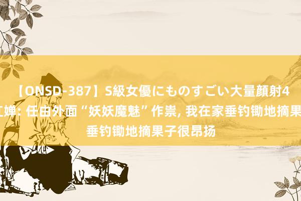 【ONSD-387】S級女優にものすごい大量顔射4時間 全红婵: 任由外面“妖妖魔魅”作祟, 我在家垂钓锄地摘果子很昂扬