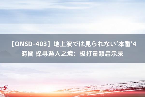 【ONSD-403】地上波では見られない‘本番’4時間 探寻遁入之境：极打量频启示录