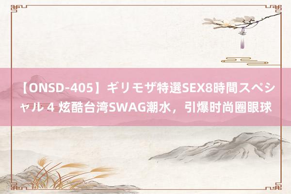 【ONSD-405】ギリモザ特選SEX8時間スペシャル 4 炫酷台湾SWAG潮水，引爆时尚圈眼球