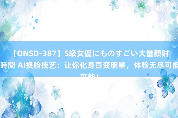 【ONSD-387】S級女優にものすごい大量顔射4時間 AI换脸技艺：让你化身百变明星，体验无尽可能！