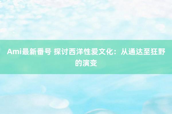 Ami最新番号 探讨西洋性爱文化：从通达至狂野的演变