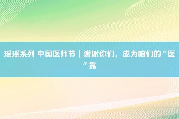 瑶瑶系列 中国医师节｜谢谢你们，成为咱们的“医”靠