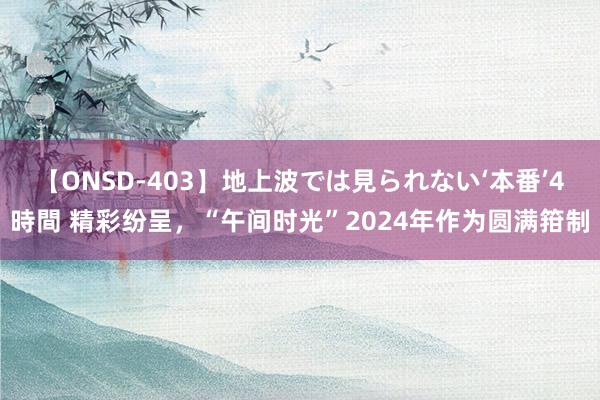 【ONSD-403】地上波では見られない‘本番’4時間 精彩纷呈，“午间时光”2024年作为圆满箝制