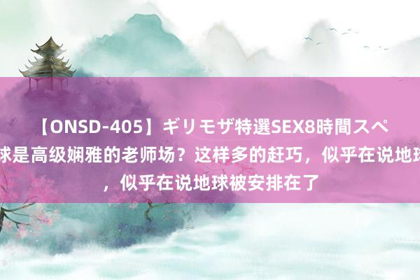 【ONSD-405】ギリモザ特選SEX8時間スペシャル 4 地球是高级娴雅的老师场？这样多的赶巧，似乎在说地球被安排在了