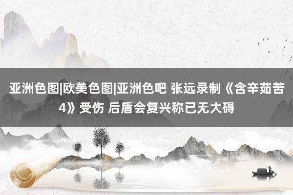 亚洲色图|欧美色图|亚洲色吧 张远录制《含辛茹苦4》受伤 后盾会复兴称已无大碍